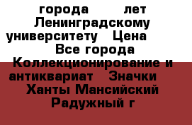 1.1) города : 150 лет Ленинградскому университету › Цена ­ 89 - Все города Коллекционирование и антиквариат » Значки   . Ханты-Мансийский,Радужный г.